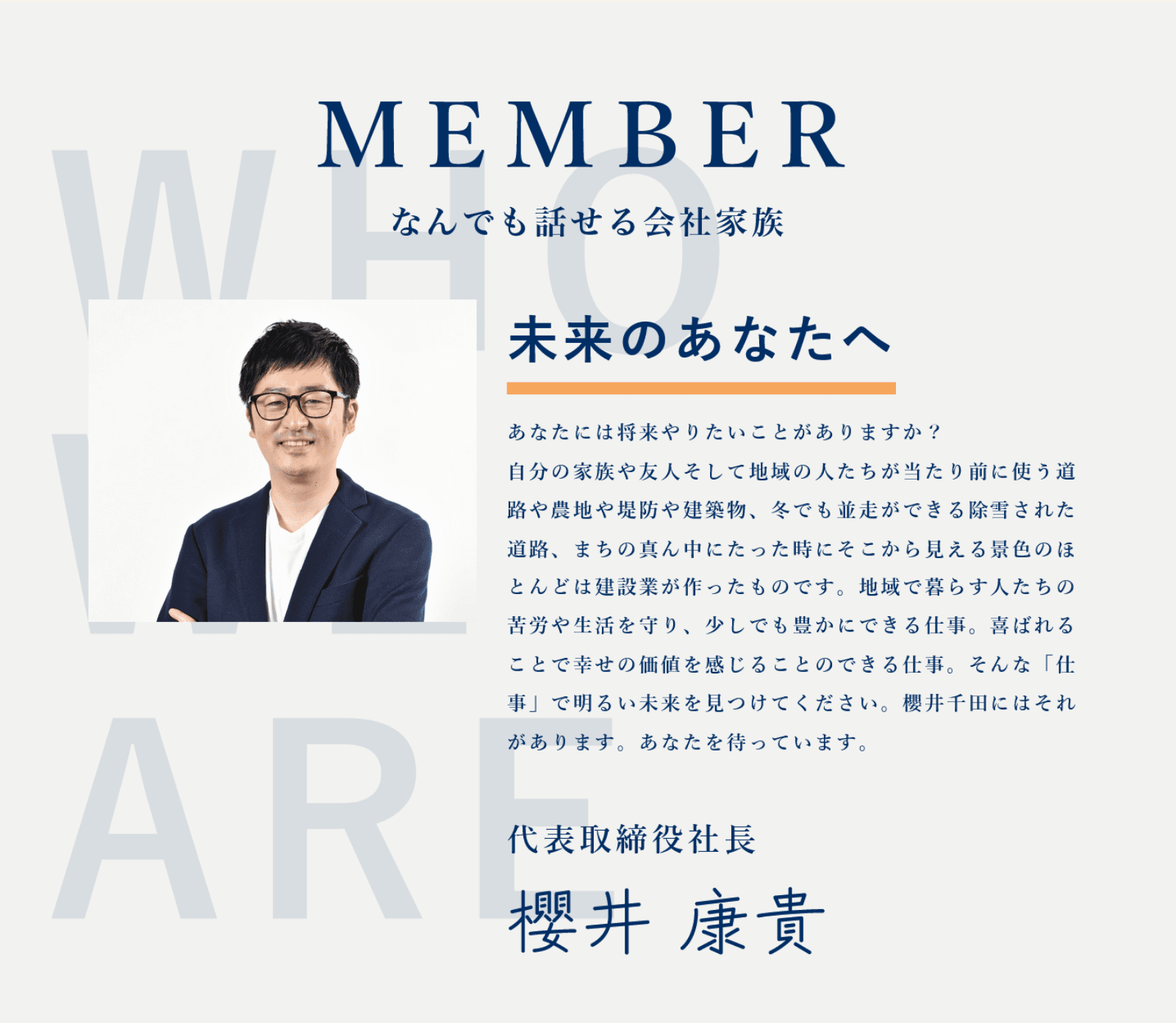 MEMBER なんでも話せる会社家族 未来のあなたへ あなたには将来やりたいことがありますか？自分の家族を支えて地域の人たちが当たり前に使う道路や農地や堤防や建物、冬でも誰だって安全に暮らせた道路、昔の風景中にあった時代そこから見る未来のほとんどは建設業が作ったものです。地域で数多かったあの苦労や生活を守り、少しでも豊かにできる仕事、喜ばれることでやりがいの価値を感じることのできる仕事。そんな「仕事」で明るい未来を見つけてください。櫻井千田にはこれがあります。あなたを待っています。 代表取締役社長 櫻井 康貴